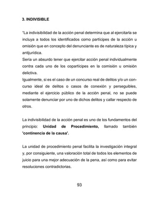 93
3. INDIVISIBLE
“La indivisibilidad de la acción penal determina que al ejercitarla se
incluya a todos los identificados como partícipes de la acción u
omisión que en concepto del denunciante es de naturaleza típica y
antijurídica.
Sería un absurdo tener que ejercitar acción penal individualmente
contra cada uno de los copartícipes en la comisión u omisión
delictiva.
Igualmente, si es el caso de un concurso real de delitos y/o un con-
curso ideal de delitos o casos de conexión y perseguibles,
mediante el ejercicio público de la acción penal, no se puede
solamente denunciar por uno de dichos delitos y callar respecto de
otros.
La indivisibilidad de la acción penal es uno de los fundamentos del
principio: Unidad de Procedimiento, llamado también
'continencia de la causa'.
La unidad de procedimiento penal facilita la investigación integral
y, por consiguiente, una valoración total de todos los elementos de
juicio para una mejor adecuación de la pena, así como para evitar
resoluciones contradictorias.
 