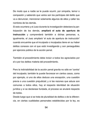94
De modo que a nadie se le puede ocurrir, por simpatía, temor o
compasión y sabiendo que varios son los partícipes del delito que
va a denunciar, mencionar solamente algunos de ellos y callar los
nombres de los demás.
Si esto ocurriera y el Juez durante la investigación detectara la par-
ticipación de los demás, ampliará el auto de apertura de
instrucción y comprenderá también a dichas personas; e,
igualmente, el Juez ampliará 'el auto de apertura de instrucción'
cuando encuentre que el inculpado o inculpados tiene en su haber
delitos conexos con el que está investigando y son perseguibles
por ejercicio público de la acción penal.
También el procedimiento debe incluir a todos los agraviados por
el o por los delitos materia del procedimiento.
Pero la indivisibilidad de la acción penal gravita no sólo en 'contra'
del inculpado; también le puede favorecer en ciertos casos, como
por ejemplo, si uno de ellos deduce una excepción, una cuestión
previa o una cuestión prejudicial; y si las razones que aduce son
comunes a todos ellos, hay al respecto identidad de situación
jurídica y si se declarase fundada, el proceso se anulará respecto
de todos.
Desde luego que si se trata de pluralidad de delitos o de la diferen-
cia, en ciertas cualidades personales establecidas por la ley, es
 