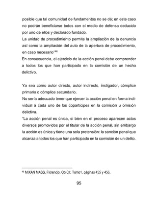95
posible que tal comunidad de fundamentos no se dé; en este caso
no podrán beneficiarse todos con el medio de defensa deducido
por uno de ellos y declarado fundado.
La unidad de procedimiento permite la ampliación de la denuncia
así como la ampliación del auto de la apertura de procedimiento,
en caso necesario”46
En consecuencia, el ejercicio de la acción penal debe comprender
a todos los que han participado en la comisión de un hecho
delictivo.
Ya sea como autor directo, autor indirecto, instigador, cómplice
primario o cómplice secundario.
No sería adecuado tener que ejercer la acción penal en forma indi-
vidual a cada uno de los copartícipes en la comisión u omisión
delictiva.
“La acción penal es única, si bien en el proceso aparecen actos
diversos promovidos por el titular de la acción penal, sin embargo
la acción es única y tiene una sola pretensión: la sanción penal que
alcanza a todos los que han participado en la comisión de un delito.
46 MIXAN MASS, Florencio, Ob Cit, Tomo1, páginas 455 y 456.
 