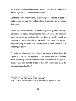 96
No existen distintas acciones que correspondan a cada conducta o
a cada agente, sino una acción indivisible”47
Conforme se ha manifestado, “la acción penal alcanza a todos y
cada uno de los que han participado en la comisión de un hecho
delictuoso.
Todos los intervinientes de un hecho antijurídico y típico son res-
ponsables y la acción comprenderá a todos sin excepción, sea cual
fuere su grado de participación, es decir la acción penal se
convierte en única e indivisible, presentándose como una unidad,
ya que no hay acciones que correspondan a cada conducta o a
cada sujeto activo.
En razón de ello no se puede denunciar a unos y dejar libres de
cargos a otros; así por ejemplo, no se puede ejercitar la acción
penal al autor y omitir deliberadamente al cómplice o instigador,
puesto que con distinto grado todos han intervenido para la
consumación del delito”48
47 CUBAS VILLANUEVA, Víctor, Ob Cit, página 47.
48 DE LA CRUZ ESPEJO, Marco, Ob Cit, Editora Fecat, páginas 59 y 60
 