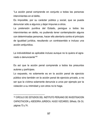 97
“La acción penal comprende en conjunto a todas las personas
intervinientes en el delito.
Es imposible, por su carácter público y social, que se pueda
denunciar sólo a algunos y dejar impunes a otros.
La pretensión punitiva del Estado, persigue a todos los
intervinientes en delito, no pudiendo tener contemplación alguna
con determinadas personas, hacer ello atentaría contra el principio
de igualdad jurídica, resultando un contrasentido e incluso una
acción antijurídica.
La indivisibilidad es aplicable incluso aunque no lo quiera el agra-
viado o denunciante”49
Es así que la acción penal comprende a todos los presuntos
autores y partícipes.
Lo expuesto, no solamente es en la acción penal de ejercicio
público sino también en la acción penal de ejercicio privado, a no
ser que la víctima solamente denuncie a unos por ejemplo por la
violación a su intimidad y con otros no lo haga.
49 CIRCULO DE ESTUDIOS DEL INSTITUTO PERUANO DE INVESTIGACION
CAPACITACION y ASESORIA JURIDICA, HUGO VIZCARDO, Silfredo, Ob Cit,
páginas 73 y 74.
 