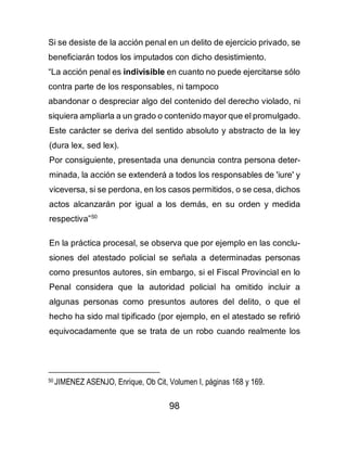 98
Si se desiste de la acción penal en un delito de ejercicio privado, se
beneficiarán todos los imputados con dicho desistimiento.
“La acción penal es indivisible en cuanto no puede ejercitarse sólo
contra parte de los responsables, ni tampoco
abandonar o despreciar algo del contenido del derecho violado, ni
siquiera ampliarla a un grado o contenido mayor que el promulgado.
Este carácter se deriva del sentido absoluto y abstracto de la ley
(dura lex, sed lex).
Por consiguiente, presentada una denuncia contra persona deter-
minada, la acción se extenderá a todos los responsables de 'iure' y
viceversa, si se perdona, en los casos permitidos, o se cesa, dichos
actos alcanzarán por igual a los demás, en su orden y medida
respectiva”50
En la práctica procesal, se observa que por ejemplo en las conclu-
siones del atestado policial se señala a determinadas personas
como presuntos autores, sin embargo, si el Fiscal Provincial en lo
Penal considera que la autoridad policial ha omitido incluir a
algunas personas como presuntos autores del delito, o que el
hecho ha sido mal tipificado (por ejemplo, en el atestado se refirió
equivocadamente que se trata de un robo cuando realmente los
50 JIMENEZ ASENJO, Enrique, Ob Cit, Volumen I, páginas 168 y 169.
 