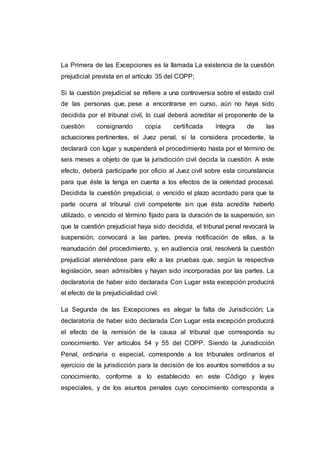 La Primera de las Excepciones es la llamada La existencia de la cuestión 
prejudicial prevista en el artículo 35 del COPP; 
Si la cuestión prejudicial se refiere a una controversia sobre el estado civil 
de las personas que, pese a encontrarse en curso, aún no haya sido 
decidida por el tribunal civil, lo cual deberá acreditar el proponente de la 
cuestión consignando copia certificada íntegra de las 
actuaciones pertinentes, el Juez penal, si la considera procedente, la 
declarará con lugar y suspenderá el procedimiento hasta por el término de 
seis meses a objeto de que la jurisdicción civil decida la cuestión. A este 
efecto, deberá participarle por oficio al Juez civil sobre esta circunstancia 
para que éste la tenga en cuenta a los efectos de la celeridad procesal. 
Decidida la cuestión prejudicial, o vencido el plazo acordado para que la 
parte ocurra al tribunal civil competente sin que ésta acredite haberlo 
utilizado, o vencido el término fijado para la duración de la suspensión, sin 
que la cuestión prejudicial haya sido decidida, el tribunal penal revocará la 
suspensión, convocará a las partes, previa notificación de ellas, a la 
reanudación del procedimiento, y, en audiencia oral, resolverá la cuestión 
prejudicial ateniéndose para ello a las pruebas que, según la respectiva 
legislación, sean admisibles y hayan sido incorporadas por las partes. La 
declaratoria de haber sido declarada Con Lugar esta excepción producirá 
el efecto de la prejudicialidad civil. 
La Segunda de las Excepciones es alegar la falta de Jurisdicción; La 
declaratoria de haber sido declarada Con Lugar esta excepción producirá 
el efecto de la remisión de la causa al tribunal que corresponda su 
conocimiento. Ver artículos 54 y 55 del COPP. Siendo la Jurisdicción 
Penal, ordinaria o especial, corresponde a los tribunales ordinarios el 
ejercicio de la jurisdicción para la decisión de los asuntos sometidos a su 
conocimiento, conforme a lo establecido en este Código y leyes 
especiales, y de los asuntos penales cuyo conocimiento corresponda a 
 