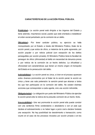 CARACTERÍSTICAS DE LA ACCIÓN PENAL PÚBLICA. 
Publicidad.- La acción penal está dirigida a los órganos del Estado y 
tiene además, importancia social, puesto que está orientada a restablecer 
el orden social perturbado por la comisión de un delito. 
Oficialidad.- Por tener carácter público, su ejercicio se halla 
monopolizado por el Estado a través del Ministerio Público, titular de la 
acción penal y que actúa de oficio, a instancia de la parte agraviada, por 
acción popular o por noticia policial (con excepción de los delitos 
perseguibles por acción privada). El Ministerio Público tiene la facultad de 
perseguir de oficio (oficiosidad) el delito sin necesidad de denuncia previa 
o por noticia de la comisión de un hecho delictivo. La oficialidad y 
oficiosidad son características que tienen un mismo origen: el monopolio 
del Estado en la persecución del delito. 
Indivisibilidad.- La acción penal es única, si bien en el proceso aparecen 
actos diversos promovidos por el titular de la acción penal, la acción es 
única y tiene una sola pretensión: la sanción penal que alcanza a todos 
los que han participado en la comisión del delito. No existen distintas 
acciones que correspondan a cada agente, sino una acción indivisible. 
Obligatoriedad.- La obligación por parte del Ministerio Público de ejercitar 
la acción penal ante la noticia de la presunta comisión de un hecho ilícito. 
Irrevocabilidad.- Una vez promovida la acción penal sólo puede concluir 
con una sentencia firme condenatoria o absolutoria o con un auto que 
declara el sobreseimiento o no haber lugar a juicio oral o declara fundada 
una excepción. No hay posibilidad de desistimiento o transacción, como 
ocurre en el caso de los procesos iniciados por acción privada o en los 
 