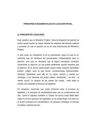 PRINCIPIOS FUNDAMENTALES DE LA ACCION PENAL. 
a). PRINCIPIO DE LEGALIDAD. 
Esto significa que el Ministerio Público tiene la obligación de ejercitar la 
acción penal cuando se hayan llenado los extremos del derecho material 
y procesal, ya que el proceso no es un acto discrecional del Ministerio 
Público. 
A este punto se contrapone el de la oportunidad, según el cual no es 
suficiente que se verifiquen los presupuestos indispensables para su 
ejercicio, sino que es necesario que el órgano encargado considere 
conveniente su ejercicio, ya que puede abstenerse cuando vislumbre que 
el ejercicio de la acción penal pueda causar males mayores (escándalo 
público, peligro para la paz social, complicaciones internacionales, 
etcétera), basándose para ello en su propia opinión y, cuando así 
convenga, a los intereses del propio estado, atendiendo, - se dice - al 
interés social. La mayoría de los países del mundo, entre estos el 
nuestro han adoptado el principio de legalidad. 
Es necesario mencionar que existe distinción entre el principio de 
legalidad y el principio de inevitabilidad pues uno es consecuencia del 
otro. Como lo expresa Juventino V. Castro: así como a todo delito debe 
seguir la acción (principio de legalidad), no se puede llegar a la pena sin 
la acción (principio de inevitabilidad). Un principio constituye el racional 
correlativo implícito del otro. 
 