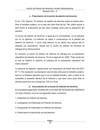  Acción de Petición de Herencia y Acción Reivindicatoria
Derecho Civil – 5
Página
10
x. Prescripción de la acción de petición de herencia.
El art. 1191 dispone: "El derecho de petición de herencia expira en treinta años.
Pero el heredero putativo, en el caso del inciso final del art. 748, podrá oponer a
esta acción la prescripción de diez años contados como para la adquisición del
dominio".
La acción de petición de herencia, al igual que la reivindicatoria, no se extingue
por su no ejercicio. La extinción se opera a consecuencia de la pérdida del
derecho de herencia. Y como este derecho no se pierde sino porque otro lo
adquiere por prescripción, resulta que la acción de petición de herencia se
extingue de la misma manera.
En resumen, la acción de petición de herencia se extingue por la prescripción
adquisitiva del derecho de herencia. Tal es la regla del art. 2256: "Toda acción por 
la cual se reclama un derecho se extingue por la prescripción adquisitiva del
mismo derecho".
La herencia se adquiere, regularmente, por prescripción de treinta años (art.2251
N° 1°). Por excepción, la prescripción será de diez años para el heredero putativo,
esto es, el heredero aparente que no es en realidad heredero, pero a quien se ha
concedido la posesión efectiva de la herencia y que tiene como justo título el
decreto judicial que se la otorga (art. 748, inc. final).
xi. Acumulación de la Acción de Petición de Herencia
Es procedente legalmente ACUMULAR la ACCION DE PETICION DE HERENCIA
con otras acciones, como en los siguientes casos o procesos:
1. Indignidad con Petición de herencia.
2. Investigación de Paternidad con Petición de herencia.
3. Impugnación de Paternidad con Petición de herencia.
4. Puede darse la intervención ad excludendum.
 