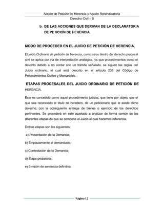  Acción de Petición de Herencia y Acción Reivindicatoria
Derecho Civil – 5
Página 12
b. DE LAS ACCIONES QUE DERIVAN DE LA DECLARATORIA
DE PETICION DE HERENCIA.
MODO DE PROCEDER EN EL JUICIO DE PETICIÓN DE HERENCIA.
El juicio Ordinario de petición de herencia, como otros dentro del derecho procesal
civil se aplica por vía de interpretación analógica, ya que procedimientos como el
descrito debido a no contar con un trámite señalado, se siguen las reglas del
Juicio ordinario, el cual está descrito en el artículo 239 del Código de
Procedimientos Civiles y Mercantiles.
ETAPAS PROCESALES DEL JUICIO ORDINARIO DE PETICIÓN DE
HERENCIA.
Este es concebido como aquel procedimiento judicial, que tiene por objeto que el
que sea reconocido el título de heredero, de un peticionario que le asiste dicho
derecho, con la consiguiente entrega de bienes o ejercicio de los derechos
pertinentes. Se procederá en este apartado a analizar de forma común de las
diferentes etapas de que se compone el Juicio al cual hacemos referencia.
Dichas etapas son las siguientes:
a) Presentación de la Demanda;
b) Emplazamiento al demandado;
c) Contestación de la Demanda;
d) Etapa probatoria;
e) Emisión de sentencia definitiva.
 