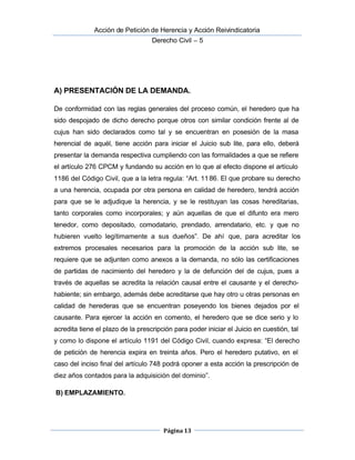  Acción de Petición de Herencia y Acción Reivindicatoria
Derecho Civil – 5
Página 13
A) PRESENTACIÓN DE LA DEMANDA.
De conformidad con las reglas generales del proceso común, el heredero que ha
sido despojado de dicho derecho porque otros con similar condición frente al de
cujus han sido declarados como tal y se encuentran en posesión de la masa
herencial de aquél, tiene acción para iniciar el Juicio sub lite, para ello, deberá
presentar la demanda respectiva cumpliendo con las formalidades a que se refiere
el artículo 276 CPCM y fundando su acción en lo que al efecto dispone el artículo
1186 del Código Civil, que a la letra regula: “Art. 1186. El que probare su derecho
a una herencia, ocupada por otra persona en calidad de heredero, tendrá acción
para que se le adjudique la herencia, y se le restituyan las cosas hereditarias,
tanto corporales como incorporales; y aún aquellas de que el difunto era mero
tenedor, como depositado, comodatario, prendado, arrendatario, etc. y que no
hubieren vuelto legítimamente a sus dueños”. De ahí que, para acreditar los
extremos procesales necesarios para la promoción de la acción sub lite, se
requiere que se adjunten como anexos a la demanda, no sólo las certificaciones
de partidas de nacimiento del heredero y la de defunción del de cujus, pues a
través de aquellas se acredita la relación causal entre el causante y el derecho-
habiente; sin embargo, además debe acreditarse que hay otro u otras personas en
calidad de herederas que se encuentran poseyendo los bienes dejados por el
causante. Para ejercer la acción en comento, el heredero que se dice serio y lo
acredita tiene el plazo de la prescripción para poder iniciar el Juicio en cuestión, tal
y como lo dispone el artículo 1191 del Código Civil, cuando expresa: “El derecho
de petición de herencia expira en treinta años. Pero el heredero putativo, en el
caso del inciso final del artículo 748 podrá oponer a esta acción la prescripción de
diez años contados para la adquisición del dominio”.
B) EMPLAZAMIENTO.
 