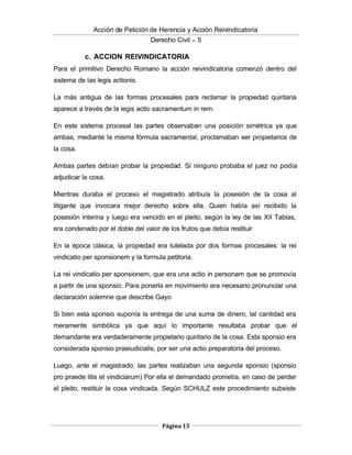  Acción de Petición de Herencia y Acción Reivindicatoria
Derecho Civil – 5
Página 15
c. ACCION REIVINDICATORIA
Para el primitivo Derecho Romano la acción reivindicatoria comenzó dentro del
sistema de las legis actionis.
La más antigua de las formas procesales para reclamar la propiedad quiritaria
aparece a través de la legis actio sacramentum in rem.
En este sistema procesal las partes observaban una posición simétrica ya que
ambas, mediante la misma fórmula sacramental, proclamaban ser propietarios de
la cosa.
 Ambas partes debían probar la propiedad. Si ninguno probaba el juez no podía
adjudicar la cosa.
Mientras duraba el proceso el magistrado atribuía la posesión de la cosa al
litigante que invocara mejor derecho sobre ella. Quien había así recibido la
posesión interina y luego era vencido en el pleito, según la ley de las XII Tablas,
era condenado por el doble del valor de los frutos que debía restituir 
En la época clásica, la propiedad era tutelada por dos formas procesales: la rei
vindicatio per sponsionem y la formula petitoria.
La rei vindicatio per sponsionem, que era una actio in personam que se promovía
a partir de una sponsio. Para ponerla en movimiento era necesario pronunciar una
declaración solemne que describe Gayo
Si bien esta sponsio suponía la entrega de una suma de dinero, tal cantidad era
meramente simbólica ya que aquí lo importante resultaba probar que el
demandante era verdaderamente propietario quiritario de la cosa. Esta sponsio era
considerada sponsio praeiudicialis, por ser una actio preparatoria del proceso.
Luego, ante el magistrado, las partes realizaban una segunda sponsio (sponsio
pro praede litis et vindiciarum) Por ella el demandado prometía, en caso de perder 
el pleito, restituir la cosa vindicada. Según SCHULZ este procedimiento subsiste
 
