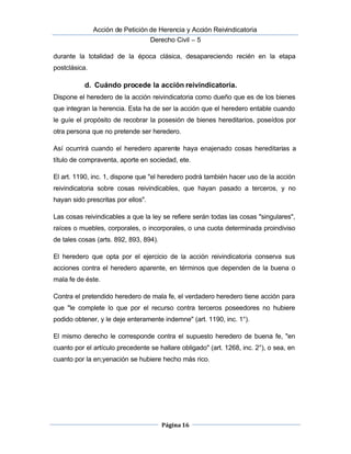  Acción de Petición de Herencia y Acción Reivindicatoria
Derecho Civil – 5
Página 16
durante la totalidad de la época clásica, desapareciendo recién en la etapa
postclásica.
d. Cuándo procede la acción reivindicatoria.
Dispone el heredero de la acción reivindicatoria como dueño que es de los bienes
que integran la herencia. Esta ha de ser la acción que el heredero entable cuando
le guíe el propósito de recobrar la posesión de bienes hereditarios, poseídos por 
otra persona que no pretende ser heredero.
 Así ocurrirá cuando el heredero aparente haya enajenado cosas hereditarias a
título de compraventa, aporte en sociedad, ete.
El art. 1190, inc. 1, dispone que "el heredero podrá también hacer uso de la acción
reivindicatoria sobre cosas reivindicables, que hayan pasado a terceros, y no
hayan sido prescritas por ellos".
Las cosas reivindicables a que la ley se refiere serán todas las cosas "singulares",
raíces o muebles, corporales, o incorporales, o una cuota determinada proindiviso
de tales cosas (arts. 892, 893, 894).
El heredero que opta por el ejercicio de la acción reivindicatoria conserva sus
acciones contra el heredero aparente, en términos que dependen de la buena o
mala fe de éste.
Contra el pretendido heredero de mala fe, el verdadero heredero tiene acción para
que "le complete lo que por el recurso contra terceros poseedores no hubiere
podido obtener, y le deje enteramente indemne" (art. 1190, inc. 1°).
El mismo derecho le corresponde contra el supuesto heredero de buena fe, "en
cuanto por el artículo precedente se hallare obligado" (art. 1268, inc. 2°), o sea, en
cuanto por la en;yenación se hubiere hecho más rico.
 