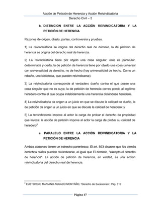  Acción de Petición de Herencia y Acción Reivindicatoria
Derecho Civil – 5
Página 17
b. DISTINCION ENTRE LA ACCIÓN REIVINDICATORIA Y LA
PETICIÓN DE HERENCIA
Razones de origen, objeto, partes, controversia y pruebas.
1) La reivindicatoria se origina del derecho real de dominio, la de petición de
herencia se origina del derecho real de herencia.
2) La reivindicatoria tiene por objeto una cosa singular, esto es particular,
determinada y cierta, la de petición de herencia tiene por objeto una cosa universal
con universalidad de derecho, no de hecho (hay universalidad de hecho. Como un
rebaño, una biblioteca, que pueden reivindicarse).
3) La reivindicatoria corresponde al verdadero dueño contra el que posee una
cosa singular que no es suya; la de petición de herencia corres pondo al legítimo
heredero contra el que ocupa indebidamente una herencia diciéndose heredero.
4) La reivindicatoria da origen a un juicio en que se discute la calidad de dueño, la
de petición da origen a un juicio en que se discute la calidad de heredero: y
5) La reivindicatoria impone al actor la carga de probar el derecho de propiedad
que invoca: la acción de petición impone al actor la carga de probar su calidad de
heredero6
e. PARALELO ENTRE LA ACCIÓN REIVINDICATORIA Y LA
PETICIÓN DE HERENCIA
 Ambas acciones tienen un estrecho parentesco. El art. 893 dispone que los demás
derechos reales pueden reivindicarse, al igual que El dominio, "excepto el derecho
de herencia". La acción de petición de herencia, en verdad, es una acción
reivindicatoria del derecho real de herencia:
6
EUSTORGIO MARIANO AGUADO MONTAÑO, “Derecho de Sucesiones”, Pag. 310
 