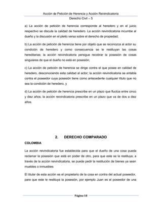  Acción de Petición de Herencia y Acción Reivindicatoria
Derecho Civil – 5
Página 18
a) La acción de petición de herencia corresponde al heredero y en el juicio
respectivo se discute la calidad de heredero. La acción reivindicatoria incumbe al
dueño y la discusión en el pleito versa sobre el derecho de propiedad;
b) La acción de petición de herencia tiene por objeto que se reconozca al actor su
condición de heredero y como consecuencia se le restituyan las cosas
hereditarias; la acción reivindicatoria persigue recobrar la posesión de cosas
singulares de que el dueño no está en posesión;
c) La acción de petición de herencia se dirige contra el que posee en calidad de
heredero, desconociendo esta calidad al actor; la acción reivindicatoria se entabla
contra el poseedor cuya posesión tiene como antecedente cualquier título que no
sea la condición de heredero, y
d) La acción de petición de herencia prescribe en un plazo que fluctúa entre cinco
y diez años; la acción reivindicatoria prescribe en un plazo que va de dos a diez
años.
2. DERECHO COMPARADO
COLOMBIA
La acción reivindicatoria fue establecida para que el dueño de una cosa pueda
reclamar la posesión que está en poder de otro, para que este se la restituya; a
través de la acción reivindicatoria, se puede pedir la restitución de bienes ya sean
muebles o inmuebles
El titular de esta acción es el propietario de la cosa en contra del actual poseedor,
para que este le restituya la posesión, por ejemplo Juan es el poseedor de una
 