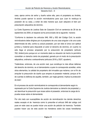  Acción de Petición de Herencia y Acción Reivindicatoria
Derecho Civil – 5
Página 19
casa, ejerce animo de señor y dueño sobre ella, pero el propietario es Andrés,
 Andrés puede ejercer la acción reivindicatoria para que Juan le restituya la
posesión de su casa, y evitar de esta manera que Juan adquiera el bien por 
prescripción adquisitiva de dominio.
La Corte Suprema de Justicia Sala de Casación Civil en sentencia de 28 de de
septiembre de 2004, al respecto se ha pronunciado de la siguiente manera:
“Conforme lo declaran los artículos 946, 950 y 952 del Código Civil, la acción
reivindicatoria debe dirigirse por el propietario de una cosa singular o de una cuota
determinada de ella, contra su actual poseedor, por ser éste el único con aptitud
 jurídica y material para disputarle al actor el derecho de dominio, en cuanto no
sólo llega al proceso amparado por la presunción de propietario (artículo
762, ibídem},sino porque en un momento dado su situación de hecho le permitiría
consolidar un derecho cierto de propiedad, ganado por el modo de la prescripción
adquisitiva, ordinaria o extraordinaria (artículos 2518 y 2527, ejusdem).
Tratándose, entonces, de una acción real, que constituye la más eficaz defensa
del derecho de dominio, es al demandante a quien le corresponde acreditar, entre
otros elementos, la calidad de propietario del inmueble que reclama, con el fin de
aniquilar la presunción de dueño que ampara al poseedor material, porque al fin
de cuentas la defensa de aquélla, también, por regla general, implica la protección
de ésta”.
En el proceso de acción reivindicatoria le corresponde al demandante según lo
expresado por la Corte Suprema de Justicia demostrar su derecho de propiedad, y
así desvirtuar la presunción que recae sobre el poseedor, entonces la carga de la
prueba recae sobre el demandante
.
Por otro lado son susceptibles de acción de reivindicación los demás derechos
reales excepto el de herencia como lo prescribe el artículo 948 del código civil
pues en este caso se puede iniciar una acción de petición de herencia. También
pueden hacer uso de esta acción los herederos sobre las cosas hereditarias
 