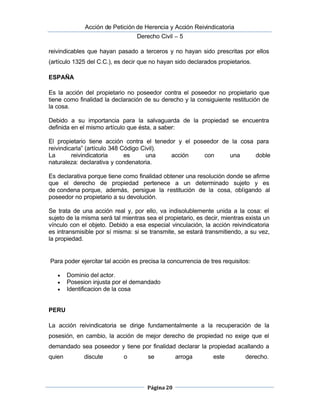  Acción de Petición de Herencia y Acción Reivindicatoria
Derecho Civil – 5
Página 20
reivindicables que hayan pasado a terceros y no hayan sido prescritas por ellos
(artículo 1325 del C.C.), es decir que no hayan sido declarados propietarios.
ESPAÑA
Es la acción del propietario no poseedor contra el poseedor no propietario que
tiene como finalidad la declaración de su derecho y la consiguiente restitución de
la cosa.
Debido a su importancia para la salvaguarda de la propiedad se encuentra
definida en el mismo artículo que ésta, a saber:
El propietario tiene acción contra el tenedor y el poseedor de la cosa para
reivindicarla” (artículo 348 Código Civil).
La reivindicatoria es una acción con una doble
naturaleza: declarativa y condenatoria.
Es declarativa porque tiene como finalidad obtener una resolución donde se afirme
que el derecho de propiedad pertenece a un determinado sujeto y es
de condena porque, además, persigue la restitución de la cosa, obligando al
poseedor no propietario a su devolución.
Se trata de una acción real y, por ello, va indisolublemente unida a la cosa: el
sujeto de la misma será tal mientras sea el propietario, es decir, mientras exista un
vínculo con el objeto. Debido a esa especial vinculación, la acción reivindicatoria
es intransmisible por sí misma: si se transmite, se estará transmitiendo, a su vez,
la propiedad.
Para poder ejercitar tal acción es precisa la concurrencia de tres requisitos:
 Dominio del actor.
 Posesion injusta por el demandado
 Identificacion de la cosa
PERU
La acción reivindicatoria se dirige fundamentalmente a la recuperación de la
posesión, en cambio, la acción de mejor derecho de propiedad no exige que el
demandado sea poseedor y tiene por finalidad declarar la propiedad acallando a
quien discute o se arroga este derecho.
 