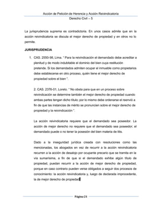  Acción de Petición de Herencia y Acción Reivindicatoria
Derecho Civil – 5
Página 21
La jurisprudencia suprema es contradictoria. En unos casos admite que en la
acción reivindicatoria se discuta el mejor derecho de propiedad y en otros no lo
permite.
JURISPRUDENCIA
1. CAS. 2550-98, Lima. “ Para la reivindicación el demandado debe acreditar a
plenitud y de modo indubitable el dominio del bien cuya restitución
pretende. Si los demandados admiten ocupar el inmueble como propietarios
debe establecerse en otro proceso, quién tiene el mejor derecho de
propiedad sobre el bien ”.
2. CAS. 2376-01, Loreto. “ No obsta para que en un proceso sobre
reivindicación se determine también el mejor derecho de propiedad cuando
ambas partes tengan dicho título; por lo mismo debe ordenarse el reenvió a
fin de que las instancias de mérito se pronuncien sobre el mejor derecho de
propiedad y la reivindicación ”.
La acción reivindicatoria requiere que el demandado sea poseedor. La
acción de mejor derecho no requiere que el demandado sea poseedor; el
demandado puede o no tener la posesión del bien materia de litis.
Dado a la inseguridad jurídica creada con resoluciones como las
mencionadas, los abogados en vez de recurrir a la acción reivindicatoria
recurren a la acción de desalojo por ocupante precario que se tramita en la
vía sumarísima, a fin de que si el demandado exhibe algún título de
propiedad, puedan recurrir a la acción de mejor derecho de propiedad,
porque en caso contrario pueden verse obligados a seguir dos procesos de
conocimiento: la acción reivindicatoria y, luego de declarada improcedente,
la de mejor derecho de propiedad.
 