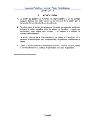  Acción de Petición de Herencia y Acción Reivindicatoria
Derecho Civil – 5
Página 22
3. CONCLUSION
1. La acción de petición de herencia es imprescriptible, y en tal sentido
cualquier defensa que esté basada en la extinción de la acción por el
transcurso del tiempo deberá ser desestimada.
2. Para interponer la acción de petición de herencia, se encuentra legitimado
activamente quien considere tener la calidad de heredero; y puede ser 
demandado, quien actúa como sucesor y se oponga a la calidad de
heredero del accionante.
3. La acción petitoria es a titulo universal y se refiere a la totalidad de la
herencia; la reivindicatoria es a título particular, dirigiéndose a determinados
bienes.
4. Contra la acción petitoria el demandado opone su título de sucesor, contra
la reivindicatoria invoca su título de propiedad o tan solo la posesión.
i
 