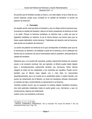 Acción de Petición de Herencia y Acción Reivindicatoria
Derecho Civil – 5
Página 3
Es preciso que el heredero pruebe su título y, con este objeto, la ley lo dota de una
acción especial, propia suya, fundada en la calidad de heredero: la acción de
petición de herencia2
ii. Concepto.
Es aquella acción real que tiene el heredero y que se dirige contra la persona que,
invocando la calidad de heredero, está en el hecho poseyendo la herencia en todo
o en parte. Porque la herencia constituye un derecho real, y cada vez que el
legislador establece un derecho, le da al mismo tiempo una acción para que su
titular pueda defenderlo contra terceros. Tratándose del derecho real de herencia,
esta acción es la petición de herencia.3
La acción de petición de herencia es la que corresponde al heredero para que se
le reconozca su derecho a la totalidad o parte de la herencia y se le restituyan los
bienes que la componen de que el demandado está en posesión, atribuyéndose la
calidad de heredero.
Sabemos que, a la muerte del causante, pueden sobrevivirle titulares de vocación
actual, y de vocación eventual. Así, por ejemplo, el difunto puede haber dejado
hijos y simultáneamente sobrevivirle también sus hermanos. Estos últimos
integran el orden de los colaterales y son excluidos por aquéllos. Puede ocurrir 
también que el difunto haya dejado uno o más hijos no reconocidos
espontáneamente, que a la muerte de su pretendido padre o madre intentan una
acción de reclamación de la filiación, en tanto los herederos rehúsan reconocerle
el carácter de hijos, controvirtiendo su llamamiento a la herencia.
También pudiera ocurrir que el causante no hubiera dejado herederos forzosos,
sino sólo parientes colaterales hasta el cuarto grado -p.ej., hermanos- y que, en
consecuencia, dispuso por testamento
instituir como sus herederos a terceros.
2
PLANIOL, ob. cit, t. III, Nº 2045.
3
MANUEL SOMARRIVA UNDARRAGA, “De La Sucesión Por Causa De Muerte Y De Las
Donaciones Entre Vivos”, Pag. 155
 