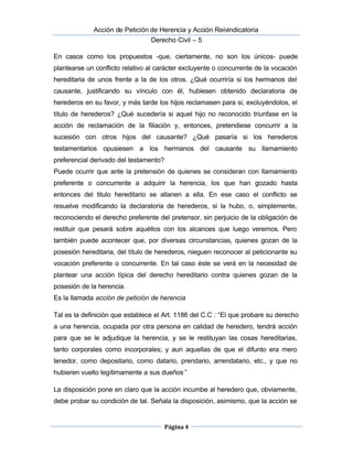  Acción de Petición de Herencia y Acción Reivindicatoria
Derecho Civil – 5
Página 4
En casos como los propuestos -que, ciertamente, no son los únicos- puede
plantearse un conflicto relativo al carácter excluyente o concurrente de la vocación
hereditaria de unos frente a la de los otros. ¿Qué ocurriría si los hermanos del
causante, justificando su vínculo con él, hubiesen obtenido declaratoria de
herederos en su favor, y más tarde los hijos reclamasen para si, excluyéndolos, el
título de herederos? ¿Qué sucedería si aquel hijo no reconocido triunfase en la
acción de reclamación de la filiación y, entonces, pretendiese concurrir a la
sucesión con otros hijos del causante? ¿Qué pasaría si los herederos
testamentarios opusiesen a los hermanos del causante su llamamiento
preferencial derivado del testamento?
Puede ocurrir que ante la pretensión de quienes se consideran con llamamiento
preferente o concurrente a adquirir la herencia, los que han gozado hasta
entonces del titulo hereditario se allanen a ella. En ese caso el conflicto se
resuelve modificando la declaratoria de herederos, si la hubo, o, simplemente,
reconociendo el derecho preferente del pretensor, sin perjuicio de la obligación de
restituir que pesará sobre aquéllos con los alcances que luego veremos. Pero
también puede acontecer que, por diversas circunstancias, quienes gozan de la
posesión hereditaria, del título de herederos, nieguen reconocer al peticionante su
vocación preferente o concurrente. En tal caso éste se verá en la necesidad de
plantear una acción típica del derecho hereditario contra quienes gozan de la
posesión de la herencia.
Es la llamada acción de petición de herencia
Tal es la definición que establece el Art. 1186 del C.C : “El que probare su derecho
a una herencia, ocupada por otra persona en calidad de heredero, tendrá acción
para que se le adjudique la herencia, y se le restituyan las cosas hereditarias,
tanto corporales como incorporales; y aun aquellas de que el difunto era mero
tenedor, como depositario, como datario, prendario, arrendatario, etc., y que no
hubieren vuelto legítimamente a sus dueños ”
La disposición pone en claro que la acción incumbe al heredero que, obviamente,
debe probar su condición de tal. Señala la disposición, asimismo, que la acción se
 