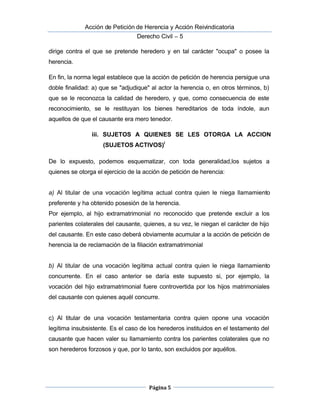  Acción de Petición de Herencia y Acción Reivindicatoria
Derecho Civil – 5
Página 5
dirige contra el que se pretende heredero y en tal carácter "ocupa" o posee la
herencia.
En fin, la norma legal establece que la acción de petición de herencia persigue una
doble finalidad: a) que se "adjudique" al actor la herencia o, en otros términos, b)
que se le reconozca la calidad de heredero, y que, como consecuencia de este
reconocimiento, se le restituyan los bienes hereditarios de toda índole, aun
aquellos de que el causante era mero tenedor.
iii. SUJETOS A QUIENES SE LES OTORGA LA ACCION
(SUJETOS ACTIVOS)i
De lo expuesto, podemos esquematizar, con toda generalidad,los sujetos a
quienes se otorga el ejercicio de la acción de petición de herencia:
a)  Al titular de una vocación legítima actual contra quien le niega llamamiento
preferente y ha obtenido posesión de la herencia.
Por ejemplo, al hijo extramatrimonial no reconocido que pretende excluir a los
parientes colaterales del causante, quienes, a su vez, le niegan el carácter de hijo
del causante. En este caso deberá obviamente acumular a la acción de petición de
herencia la de reclamación de la filiación extramatrimonial
b)  Al titular de una vocación legítima actual contra quien le niega llamamiento
concurrente. En el caso anterior se daría este supuesto si, por ejemplo, la
vocación del hijo extramatrimonial fuere controvertida por los hijos matrimoniales
del causante con quienes aquél concurre.
c) Al titular de una vocación testamentaria contra quien opone una vocación
legítima insubsistente. Es el caso de los herederos instituidos en el testamento del
causante que hacen valer su llamamiento contra los parientes colaterales que no
son herederos forzosos y que, por lo tanto, son excluidos por aquéllos.
 