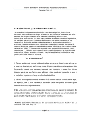  Acción de Petición de Herencia y Acción Reivindicatoria
Derecho Civil – 5
Página 6
SUJETOS PASIVOS. (CONTRA QUIEN SE EJERCE)
De acuerdo a lo dispuesto en el artículo 1186 del Código Civil, la acción se
encamina en contra del que ocupa la herencia “en calidad de heredero”; en otros
términos, se dirige contra el que se pretende heredero y desconoce al
demandante esta calidad. Por ello, si el poseedor de efectos hereditarios pretende,
por ejemplo, que adquirió a título de compraventa los bienes hereditarios, no
procederá la acción de petición de herencia sino la acción reivindicatoria. La
acción de Petición de herencia es conferida contra quien posee los bienes de la
herencia a titulo de sucesor universal del causante, tal como lo dispone la primera
parte del art. 1190 “El heredero tiene acción para que se le restituyan las cosas
hereditarias…” . Resulta entonces suficiente que el demandado se titule sucesor 
universal del difunto, aunque no lo sea y niegue la calidad del pretendiente para
que la petición de herencia proceda.
iv. Características.4
1) Es una acción real, porque está destinada a amparar un derecho real, el cual es
la herencia. Además, es real porque no se dirige contra determinada persona, sino
únicamente cuando una persona pretende ser heredero y posee los bienes
diciendo que lo es, sea Pedro, Juan o Diego; y bien puede ser que entre el falso y
el verdadero heredero no haya ningún vínculo jurídico.
2) Es una acción perfectamente divisible, en el sentido de que si el causante deja,
por ejemplo, dos o más herederos de cuota, cada uno puede entablarla para
defender su cuota, separadamente.
3 )Es una acción. universal, porque está encaminada, no a pedir la restitución de
bienes determinados, sino la restitución' de una herencia, de una universalidad. El
que la entabla no pide que se le devuelvan bienes determinados.
4
MANUEL SOMARRIVA UNDARRAGA, “De La Sucesión Por Causa De Muerte Y De Las
Donaciones Entre Vivos”, Pag. 155
 