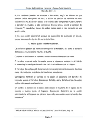  Acción de Petición de Herencia y Acción Reivindicatoria
Derecho Civil – 5
Página 7
4) Las acciones pueden ser muebles o inmuebles, según los bienes en que
ejerzan. Desde este punto de vista, la acción de petición de herencia no tiene
característica fija. En ciertos casos, si la herencia sólo comprende muebles, tendrá
el carácter de mueble; si sólo comprende bienes raíces, tendrá el carácter de
inmueble. Y, cuando hay bienes de ambas clases, caso el más corriente, es una
acción mixta.
5) Es una acción patrimonial, porque es susceptible de avaluarse en dinero,
porque se encuentra dentro del comercio jurídico.
v. Quién puede intentar la acción.
La acción de petición de herencia corresponde al heredero, así como el ejercicio
de la acción reivindicatoria incumbe al dueño.
Compete la acción tanto al heredero universal como al heredero de cuota.
El heredero universal podrá demandar que se le reconozca su derecho al total de
la herencia y la consiguiente restitución de todos los bienes que la integran.
El heredero de cuota podrá demandar el mismo reconocimiento respecto de dicha
cuota y la restitución proindiviso de los efectos hereditarios.
Corresponde también el ejercicio de la acción al cesionario del derecho de
herencia. Muerto el heredero desposeído de todo o parte de la herencia, la acción
podrán interponerla sus herederos.
En cambio, el ejercicio de la acción está vedado al legatario. Si el legado es de
especie o cuerpo cierto, el legatario desposeído dispondrá de la acción
reivindicatoria; el legatario de género tiene sólo una acción personal contra los
herederos.5
5
RAMON MEZA BARROS, “Manual De La Sucesión Por Causa De Muerte”, Pag. 146
 