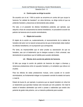  Acción de Petición de Herencia y Acción Reivindicatoria
Derecho Civil – 5
Página 8
vi. Contra quien se dirige la acción
De acuerdo con el art. 1186 la acción se encamina en contra del que ocupa la
herencia "en calidad de heredero"; en otros términos, se dirige contra el que se
pretende heredero y desconoce al demandante esta calidad.
Por esto, si el poseedor de efectos hereditarios pretende, por ejemplo, que
adquirió a título de compraventa los bienes hereditarios, no procederá la acción de
petición de herencia sino la acción reivindicatoria.
vii. Objeto de la acción.
El objeto de la acción es, sustancialmente, el reconocimiento de la calidad de
heredero del actor con la natural consecuencia de que el demandado debe restituir 
los efectos hereditarios, en la proporción que corresponda.
Por tanto, es imprescindible que el actor pruebe su aseveración de que es
heredero, sea con el testamento que le designa sucesor a título universal, sea
demostrando el parentesco que le habilita para suceder abintestato.
viii. Efectos de la acción de petición de herencia.
El fallo que acoge la acción de petición de herencia da origen a diversas y
recíprocas prestaciones entre el supuesto heredero y el verdadero que obtuvo en
el pleito.
Para los efectos de estas prestaciones mutuas, como sucede en la acción
reivindicatoria, es fundamental indagar si el poseedor vencido ha estado de buena
o mala fe.
Estará de buena fe, por ejemplo, la persona que se reputó heredero en virtud de
un testamento que ignoraba hubiese sido revocado por otro posterior. De mala fe
estará el heredero abintestato que entró a poseer a sabiendas que existía otro
pariente de grado más próximo, con un derecho preferente para suceder.
 
