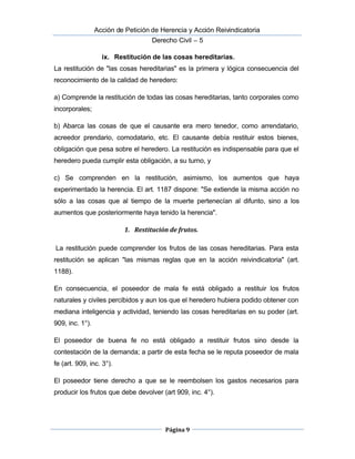  Acción de Petición de Herencia y Acción Reivindicatoria
Derecho Civil – 5
Página 9
ix. Restitución de las cosas hereditarias.
La restitución de "las cosas hereditarias" es la primera y lógica consecuencia del
reconocimiento de la calidad de heredero:
a) Comprende la restitución de todas las cosas hereditarias, tanto corporales como
incorporales;
b) Abarca las cosas de que el causante era mero tenedor, como arrendatario,
acreedor prendario, comodatario, etc. El causante debía restituir estos bienes,
obligación que pesa sobre el heredero. La restitución es indispensable para que el
heredero pueda cumplir esta obligación, a su turno, y
c) Se comprenden en la restitución, asimismo, los aumentos que haya
experimentado la herencia. El art. 1187 dispone: "Se extiende la misma acción no
sólo a las cosas que al tiempo de la muerte pertenecían al difunto, sino a los
aumentos que posteriormente haya tenido la herencia".
1. Restitución de frutos.
La restitución puede comprender los frutos de las cosas hereditarias. Para esta
restitución se aplican "las mismas reglas que en la acción reivindicatoria" (art.
1188).
En consecuencia, el poseedor de mala fe está obligado a restituir los frutos
naturales y civiles percibidos y aun los que el heredero hubiera podido obtener con
mediana inteligencia y actividad, teniendo las cosas hereditarias en su poder (art.
909, inc. 1°).
El poseedor de buena fe no está obligado a restituir frutos sino desde la
contestación de la demanda; a partir de esta fecha se le reputa poseedor de mala
fe (art. 909, inc. 3°).
El poseedor tiene derecho a que se le reembolsen los gastos necesarios para
producir los frutos que debe devolver (art 909, inc. 4°).
 