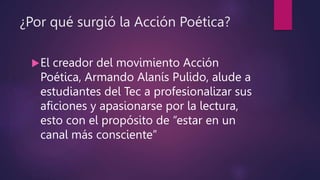 ¿Por qué surgió la Acción Poética?
El creador del movimiento Acción
Poética, Armando Alanís Pulido, alude a
estudiantes del Tec a profesionalizar sus
aficiones y apasionarse por la lectura,
esto con el propósito de “estar en un
canal más consciente”
 