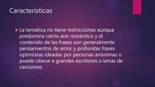 Características
 La temática no tiene restricciones aunque
predomina cierto aire romántico y el
contenido de las frases son generalmente
pensamientos de amor y profundas frases
optimistas ideadas por personas anónimas o
puede citarse a grandes escritores o letras de
canciones
 