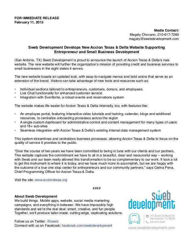 FOR IMMEDIATE RELEASE
February 11, 2013
Media Contact:
Magaly Chocano, 210-617-7260
magaly@swebdevelopment.com
Sweb Development Develops New Accion Texas & Delta Website Supporting
Entrepreneur and Small Business Development
(San Antonio, TX) Sweb Development is proud to announce the launch of Accion Texas & Delta’s new
website. The new website will further the organization’s mission of providing credit and business services to
small businesses in the eight states it serves.
The new website boasts an updated look, with easy-to-navigate menus and bold colors that serve as an
extension of the brand. Visitors can take advantage of new tools and resources such as:
•	 Individual sections tailored to entrepreneurs, customers, donors, and employees
•	 Live Chat functionality for enhanced customer service
•	 Integration with Eventbrite, a robust events and reservations system
The website makes life easier for Accion Texas & Delta internally, too, with features like:
•	 An employee portal, featuring interactive video tutorials and training, calendar, blogs and additional
resources, to centralize onboarding processes across the region
•	 A single custom dashboard for administrative control and content management for many types of users
and 18+ sub-sites
•	 Seamless integration with Accion Texas & Delta’s existing internal data management system
This system streamlines and centralizes business processes, allowing Accion Texas & Delta to focus on the
quality of service it provides to the public.
“Over the course of two years we have been committed to being in tune with our clients and our partners.
This website captures the commitment we have to all in a beautiful, clear and resourceful way – working
with Sweb and our team really allowed this transformation to be so complementary to our work. It took a lot
to get this instrument to where it is today, and we have much more to accomplish, but we are happy with
the outcome of a true one stop center for entrepreneurs and our community partners,” says Celina Pena,
Chief Programming Officer for Accion Texas & Delta.
Visit the site: www.acciontexas.org
####
About Sweb Development
We build things. Mobile apps, website, social media marketing
campaigns, and everything in between. We have impossibly high
standards and we’re the real deal: smart, creative, and fun people.
Together, we’ll produce tailor-made, cutting-edge, captivating solutions.
Follow us on Twitter: @sweb
Connect with us on Facebook: facebook.com/swebdevelopment
 