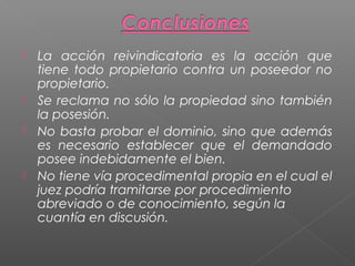 La acción reivindicatoria es la acción que
tiene todo propietario contra un poseedor no
propietario.
 Se reclama no sólo la propiedad sino también
la posesión.
 No basta probar el dominio, sino que además
es necesario establecer que el demandado
posee indebidamente el bien.
 No tiene vía procedimental propia en el cual el
juez podría tramitarse por procedimiento
abreviado o de conocimiento, según la
cuantía en discusión.


 