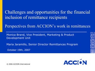 Challenges and opportunities for the financial inclusion of remittance recipients October 19th, 2007 Monica Brand,  Vice President, Marketing & Product Development Unit  Maria Jaramillo, Senior Director Remittances Program Perspectives from ACCION’s work in remittances 