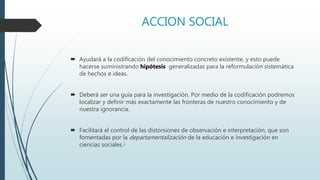 ACCION SOCIAL
 Ayudará a la codificación del conocimiento concreto existente, y esto puede
hacerse suministrando hipótesis generalizadas para la reformulación sistemática
de hechos e ideas.
 Deberá ser una guía para la investigación. Por medio de la codificación podremos
localizar y definir más exactamente las fronteras de nuestro conocimiento y de
nuestra ignorancia.
 Facilitará el control de las distorsiones de observación e interpretación, que son
fomentadas por la departamentalización de la educación e investigación en
ciencias sociales.1
 