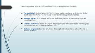 La teoría general de la acción considera básicas las siguientes variables:
 Personalidad: Realiza la función del logro de metas mediante la definición de los
objetivos del sistema y la movilización de los recursos para alcanzarlos.
 Sistema social: Se ocupa de la función de la integración, al controlar sus partes
constituyentes.
 Sistema cultural: Cumple la función de proporcionar a los actores las normas y los
los valores que les motivan para la acción.
 Sistema orgánico: Cumple la función de adaptación al ajustarse o transformar el
mundo externo.
 