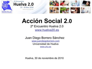 Acción Social 2.0
2º Encuentro Huelva 2.0
www.huelva20.es
Juan Diego Borrero Sánchez
www.juandiegoborrero.com
Universidad de Huelva
www.uhu.es
Huelva, 30 de noviembre de 2010
 