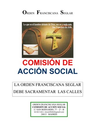 ORDEN FRANCISCANA SEGLAR
COMISIÓN DE
ACCIÓN SOCIAL
LA ORDEN FRANCISCANA SEGLAR
DEBE SACRAMENTAR LAS CALLES
ORDEN FRANCISCANA SEGLAR
COMISIÓN DE ACCIÓN SOCIAL
C/ SAN BERNARDO, 77 – 2º - B
SECRETARIA: micastillobel@gmail.com
28015 MADRID
 