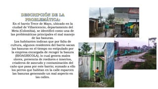 En el barrio Trece de Mayo, ubicado en la
ciudad de Villavicencio, departamento del
Meta (Colombia), se identificó como una de
las problemáticas principales el mal manejo
de las basuras.
Los habitantes indican que por falta de
cultura, algunos residentes del barrio sacan
las basuras en el tiempo no estipulado por
la empresa encargada de recoger la basura
(BIOAGRICOLA), lo cual genera malos
olores, presencia de roedores e insectos,
criaderos de zancudo y contaminación del
caño que pasa por este barrio; sumado a ello
los perros que habitan en la calle esparcen
las basuras generando un mal aspecto en
las calles.
 
