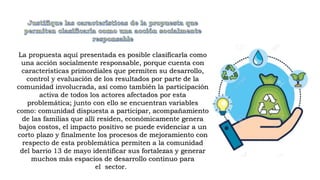 La propuesta aquí presentada es posible clasificarla como
una acción socialmente responsable, porque cuenta con
características primordiales que permiten su desarrollo,
control y evaluación de los resultados por parte de la
comunidad involucrada, así como también la participación
activa de todos los actores afectados por esta
problemática; junto con ello se encuentran variables
como: comunidad dispuesta a participar, acompañamiento
de las familias que allí residen, económicamente genera
bajos costos, el impacto positivo se puede evidenciar a un
corto plazo y finalmente los procesos de mejoramiento con
respecto de esta problemática permiten a la comunidad
del barrio 13 de mayo identificar sus fortalezas y generar
muchos más espacios de desarrollo continuo para
el sector.
 