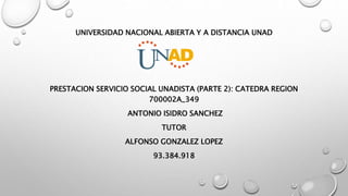 UNIVERSIDAD NACIONAL ABIERTA Y A DISTANCIA UNAD
PRESTACION SERVICIO SOCIAL UNADISTA (PARTE 2): CATEDRA REGION
700002A_349
ANTONIO ISIDRO SANCHEZ
TUTOR
ALFONSO GONZALEZ LOPEZ
93.384.918
 