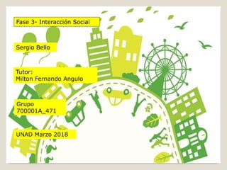 Sergio Bello
Grupo
700001A_471
Fase 3- Interacción Social
Tutor:
Milton Fernando Angulo
UNAD Marzo 2018
 