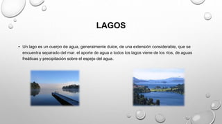 LAGOS
• Un lago es un cuerpo de agua, generalmente dulce, de una extensión considerable, que se
encuentra separado del mar. el aporte de agua a todos los lagos viene de los ríos, de aguas
freáticas y precipitación sobre el espejo del agua.
 