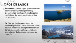 TIPOS DE LAGOS
• Tectónicos: Son los lagos que rellenan las
depresiones originadas por fallas y
plegamientos. son lagos formados por un
movimiento del suelo que impide el libre
curso de un río.
• De Barrera: Se forman cuando las
morrenas glaciares u otras materias, como
coladas volcánicas o desprendimientos de
tierras, taponan los valles y permiten la
acumulación de las aguas e impiden su
desagüe.
 