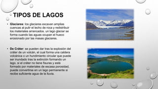 TIPOS DE LAGOS
• Glaciares: los glaciares excavan amplias
cuencas al pulir el lecho de roca y redistribuir
los materiales arrancados. un lago glaciar se
forma cuando las aguas ocupan el hueco
erosionado por las masas glaciares.
• De Cráter: se pueden dar tras la explosión del
cráter de un volcán, el cual forma una caldera
volcánica o un hundimiento circular que puede
ser inundado tras la extinción formando un
lago. si el cráter no tiene fisuras y está
formado por materiales de escasa porosidad,
puede convertirse en un lago permanente si
recibe suficiente agua de la lluvia.
 
