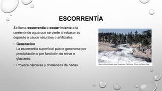 ESCORRENTÍA
Se llama escorrentía o escurrimiento a la
corriente de agua que se vierte al rebasar su
depósito o cauce naturales o artificiales.
• Generación
La escorrentía superficial puede generarse por
precipitación o por fundición de nieve o
glaciares.
• Provoca cárcavas y chimeneas de hadas.
 
