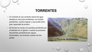 TORRENTES
• Un torrente es una corriente natural de agua
situada en una zona montañosa, con fuertes
pendientes, caudal irregular y que puede tener
gran capacidad de erosión.
• Se forman en zonas con grandes pendientes por
el deshielo de un glaciar o cuando se producen
abundantes precipitaciones (aguas
torrenciales). los torrentes constan de tres
partes:
 