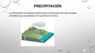 PRECIPITACIÓN
• La precipitación es cualquier producto de la condensación del vapor de agua
atmosférico que se deposita en la superficie de la tierra.
 