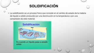 SOLIDIFICACIÓN
• La solidificación es un proceso físico que consiste en el cambio de estado de la materia
de líquido a sólido producido por una disminución en la temperatura o por una
compresión de este material.
 