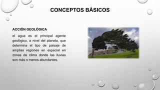 CONCEPTOS BÁSICOS
ACCIÓN GEOLÓGICA
el agua es el principal agente
geológico, a nivel del planeta, que
determina el tipo de paisaje de
amplias regiones en especial en
zonas de clima donde las lluvias
son más o menos abundantes.
 