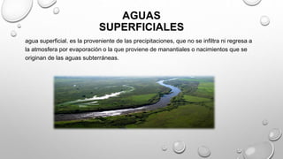 AGUAS
SUPERFICIALES
agua superficial. es la proveniente de las precipitaciones, que no se infiltra ni regresa a
la atmosfera por evaporación o la que proviene de manantiales o nacimientos que se
originan de las aguas subterráneas.
 