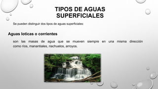 TIPOS DE AGUAS
SUPERFICIALES
son las masas de agua que se mueven siempre en una misma dirección
como ríos, manantiales, riachuelos, arroyos.
Se pueden distinguir dos tipos de aguas superficiales:
Aguas loticas o corrientes
 